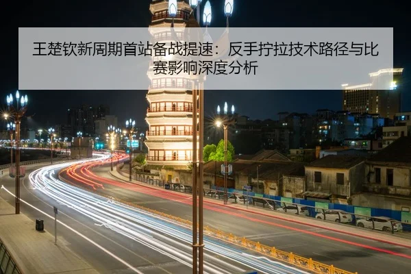 王楚钦新周期首站备战提速：反手拧拉技术路径与比赛影响深度分析